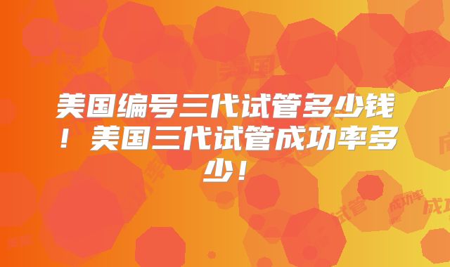 美国编号三代试管多少钱！美国三代试管成功率多少！