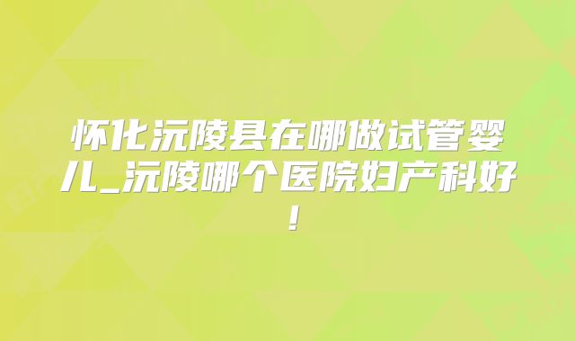怀化沅陵县在哪做试管婴儿_沅陵哪个医院妇产科好！