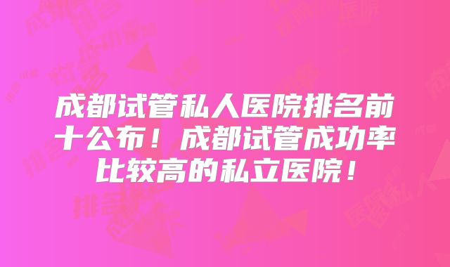 成都试管私人医院排名前十公布！成都试管成功率比较高的私立医院！