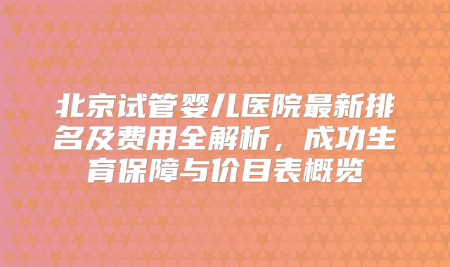 北京试管婴儿医院最新排名及费用全解析，成功生育保障与价目表概览