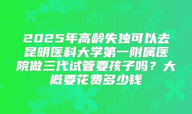 2025年高龄失独可以去昆明医科大学第一附属医院做三代试管要孩子吗？大概要花费多少钱