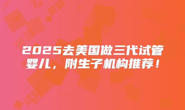 2025去美国做三代试管婴儿,附生子机构推荐!