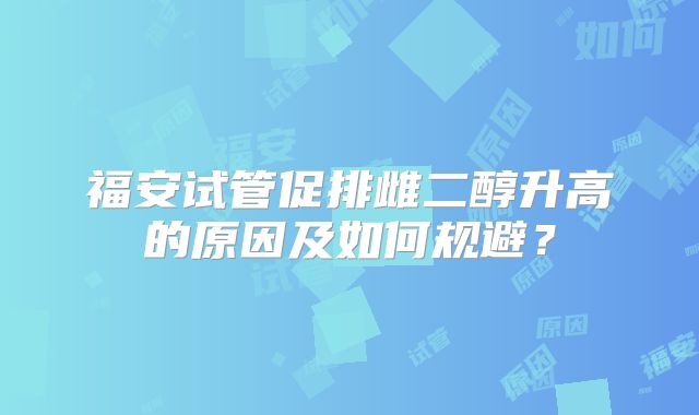 福安试管促排雌二醇升高的原因及如何规避？