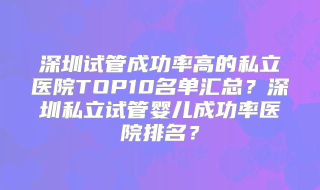 深圳试管成功率高的私立医院TOP10名单汇总？深圳私立试管婴儿成功率医院排名？