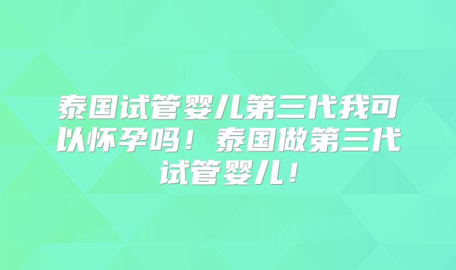 泰国试管婴儿第三代我可以怀孕吗！泰国做第三代试管婴儿！