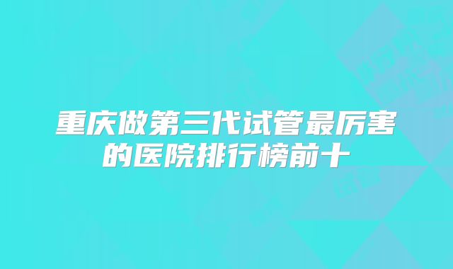 重庆做第三代试管最厉害的医院排行榜前十