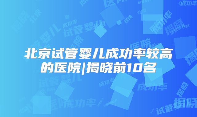 北京试管婴儿成功率较高的医院|揭晓前10名