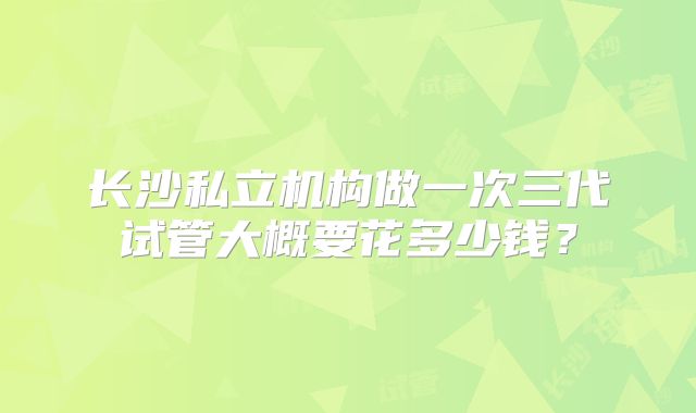 长沙私立机构做一次三代试管大概要花多少钱？