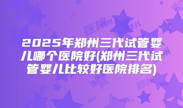2025年郑州三代试管婴儿哪个医院好(郑州三代试管婴儿比较好医院排名)