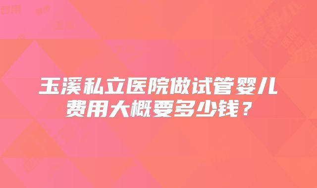 玉溪私立医院做试管婴儿费用大概要多少钱?