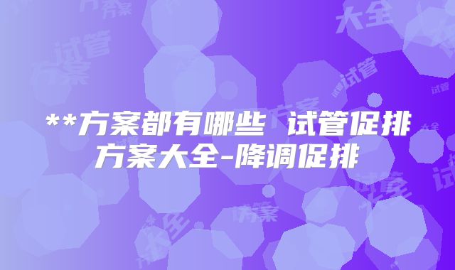**方案都有哪些 试管促排方案大全-降调促排