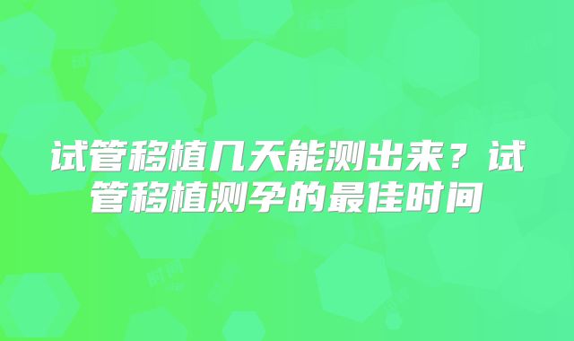 试管移植几天能测出来？试管移植测孕的最佳时间