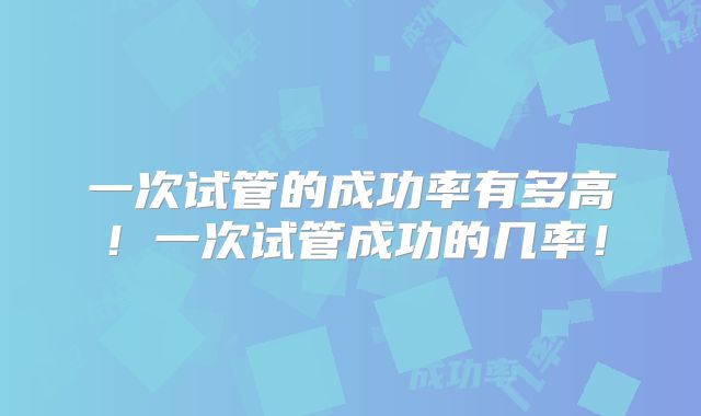 一次试管的成功率有多高！一次试管成功的几率！