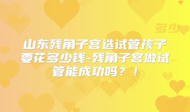 山东残角子宫选试管孩子要花多少钱-残角子宫做试管能成功吗？！
