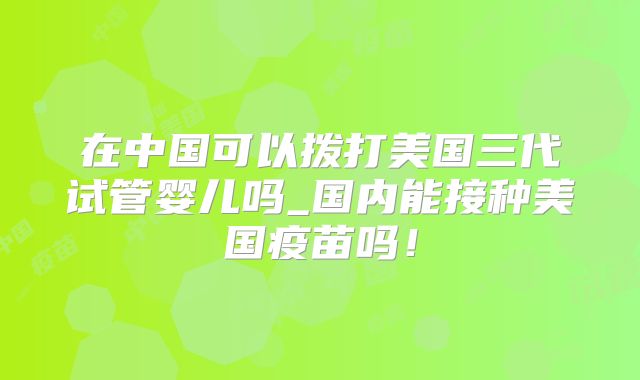 在中国可以拨打美国三代试管婴儿吗_国内能接种美国疫苗吗！