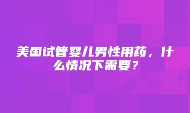 美国试管婴儿男性用药，什么情况下需要？