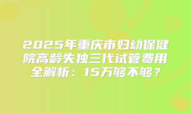 2025年重庆市妇幼保健院高龄失独三代试管费用全解析：15万够不够？