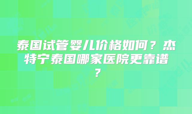 泰国试管婴儿价格如何？杰特宁泰国哪家医院更靠谱？