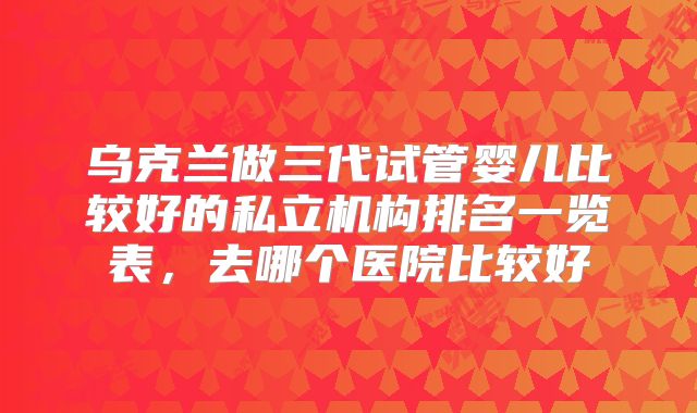 乌克兰做三代试管婴儿比较好的私立机构排名一览表，去哪个医院比较好