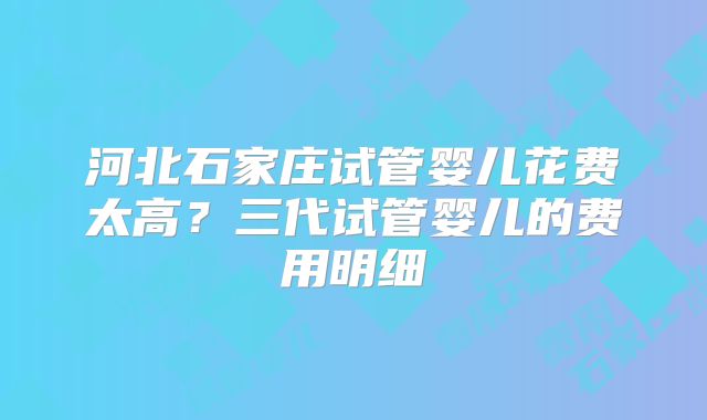 河北石家庄试管婴儿花费太高？三代试管婴儿的费用明细