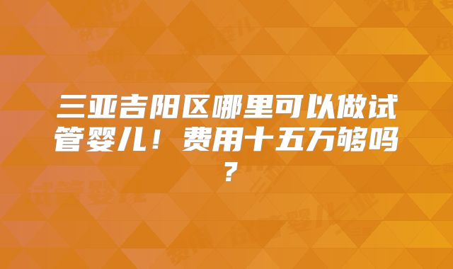 三亚吉阳区哪里可以做试管婴儿！费用十五万够吗？