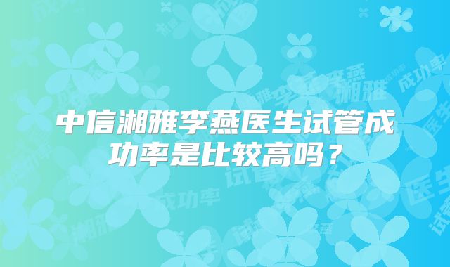 中信湘雅李燕医生试管成功率是比较高吗?