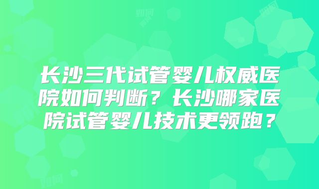 长沙三代试管婴儿权威医院如何判断?长沙哪家医院试管婴儿技术更领跑?