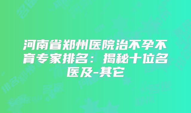 河南省郑州医院治不孕不育专家排名：揭秘十位名医及-其它