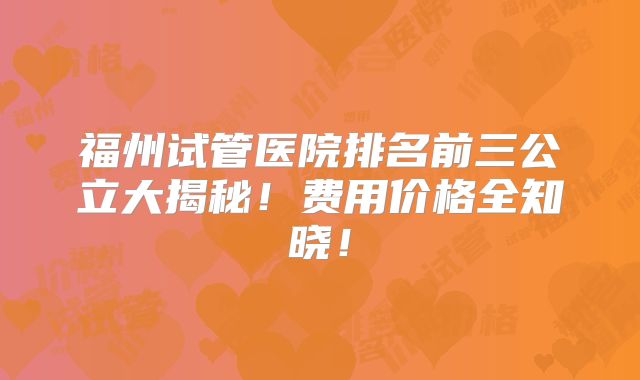 福州试管医院排名前三公立大揭秘！费用价格全知晓！