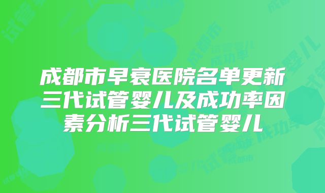 成都市早衰医院名单更新三代试管婴儿及成功率因素分析三代试管婴儿