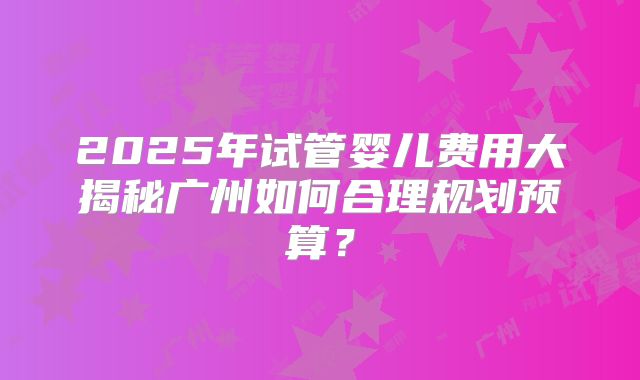 2025年试管婴儿费用大揭秘广州如何合理规划预算？