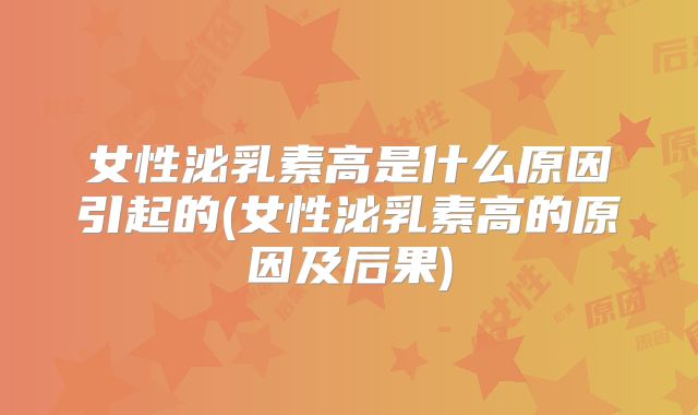 女性泌乳素高是什么原因引起的(女性泌乳素高的原因及后果)
