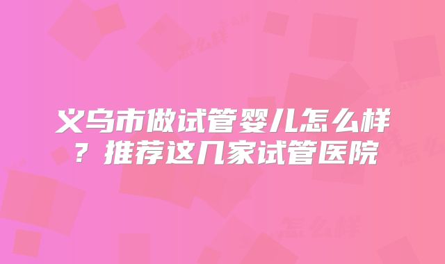 义乌市做试管婴儿怎么样？推荐这几家试管医院
