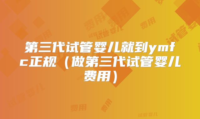 第三代试管婴儿就到ymfc正规（做第三代试管婴儿费用）