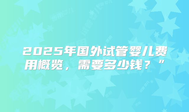 2025年国外试管婴儿费用概览，需要多少钱？”