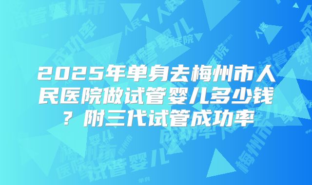 2025年单身去梅州市人民医院做试管婴儿多少钱？附三代试管成功率