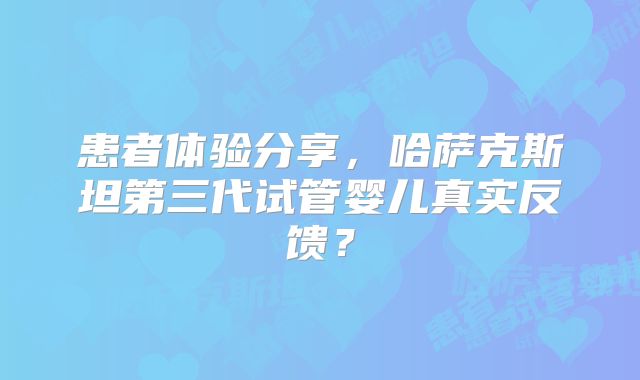 患者体验分享,哈萨克斯坦第三代试管婴儿真实反馈?