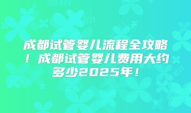 成都试管婴儿流程全攻略！成都试管婴儿费用大约多少2025年！