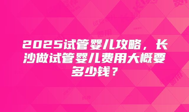 2025试管婴儿攻略，长沙做试管婴儿费用大概要多少钱？