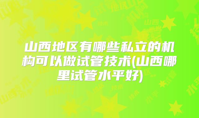 山西地区有哪些私立的机构可以做试管技术(山西哪里试管水平好)