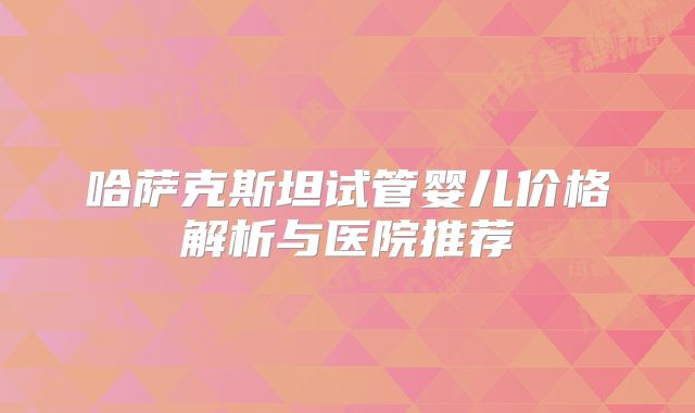 哈萨克斯坦试管婴儿价格解析与医院推荐