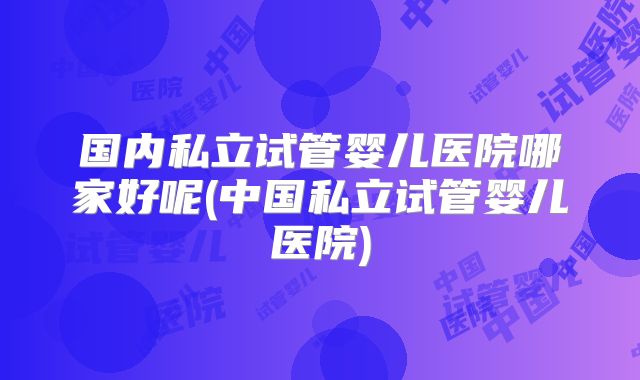 国内私立试管婴儿医院哪家好呢(中国私立试管婴儿医院)