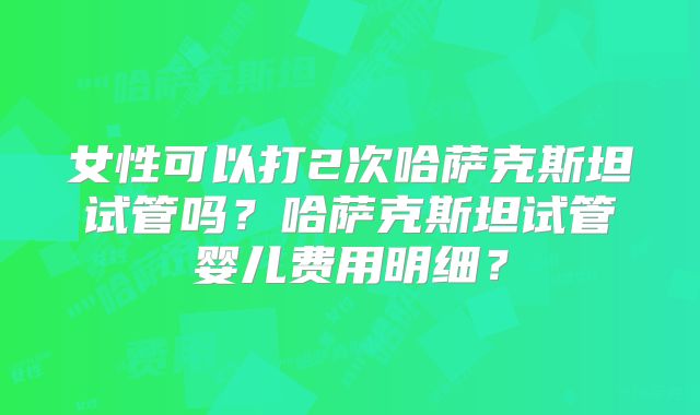女性可以打2次哈萨克斯坦试管吗？哈萨克斯坦试管婴儿费用明细？