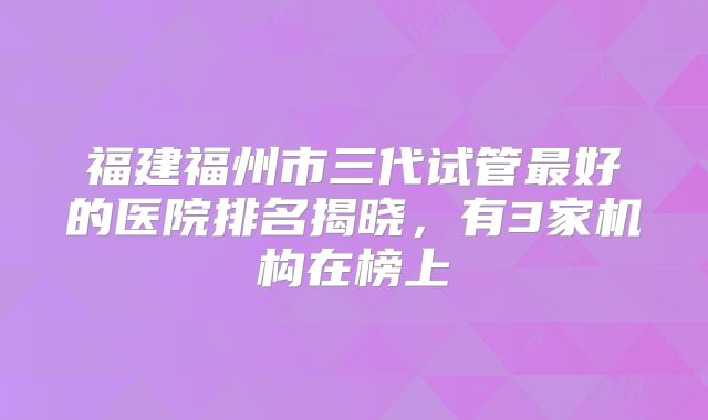 福建福州市三代试管最好的医院排名揭晓,有3家机构在榜上