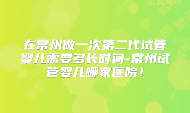 在常州做一次第二代试管婴儿需要多长时间-常州试管婴儿哪家医院！
