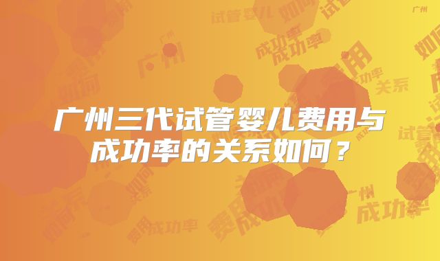 广州三代试管婴儿费用与成功率的关系如何？