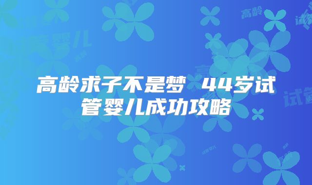 高龄求子不是梦 44岁试管婴儿成功攻略