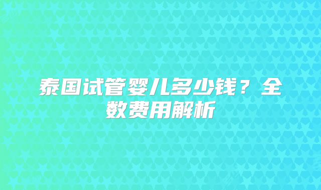 泰国试管婴儿多少钱？全数费用解析