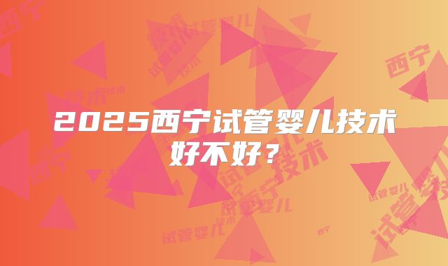 2025西宁试管婴儿技术好不好？