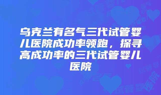 乌克兰有名气三代试管婴儿医院成功率领跑，探寻高成功率的三代试管婴儿医院